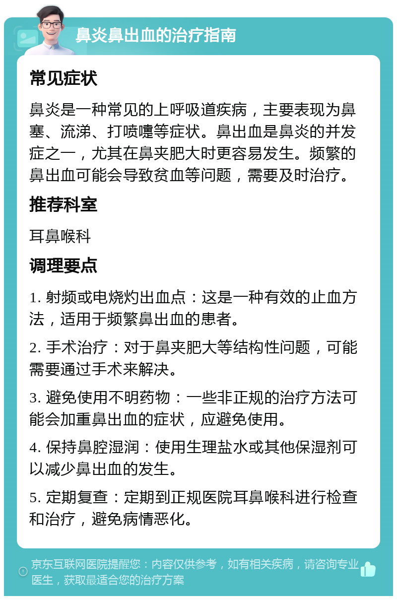 鼻炎鼻出血的治疗指南 常见症状 鼻炎是一种常见的上呼吸道疾病，主要表现为鼻塞、流涕、打喷嚏等症状。鼻出血是鼻炎的并发症之一，尤其在鼻夹肥大时更容易发生。频繁的鼻出血可能会导致贫血等问题，需要及时治疗。 推荐科室 耳鼻喉科 调理要点 1. 射频或电烧灼出血点：这是一种有效的止血方法，适用于频繁鼻出血的患者。 2. 手术治疗：对于鼻夹肥大等结构性问题，可能需要通过手术来解决。 3. 避免使用不明药物：一些非正规的治疗方法可能会加重鼻出血的症状，应避免使用。 4. 保持鼻腔湿润：使用生理盐水或其他保湿剂可以减少鼻出血的发生。 5. 定期复查：定期到正规医院耳鼻喉科进行检查和治疗，避免病情恶化。