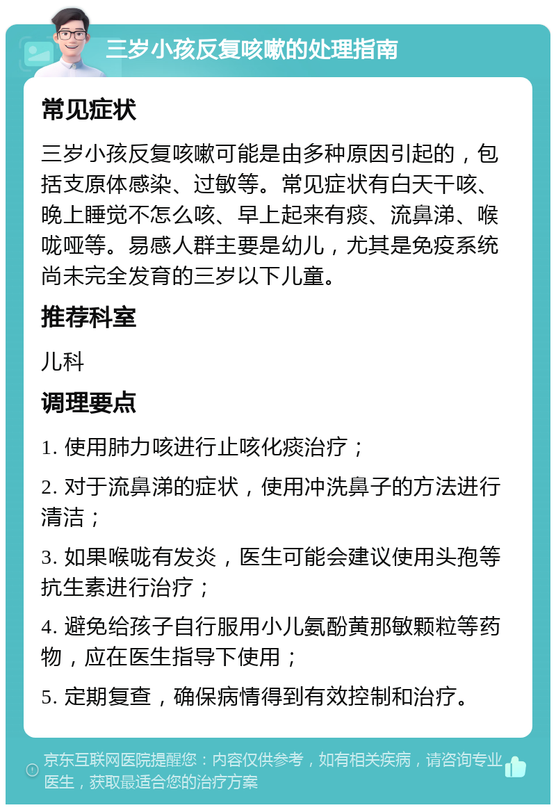 三岁小孩反复咳嗽的处理指南 常见症状 三岁小孩反复咳嗽可能是由多种原因引起的，包括支原体感染、过敏等。常见症状有白天干咳、晚上睡觉不怎么咳、早上起来有痰、流鼻涕、喉咙哑等。易感人群主要是幼儿，尤其是免疫系统尚未完全发育的三岁以下儿童。 推荐科室 儿科 调理要点 1. 使用肺力咳进行止咳化痰治疗； 2. 对于流鼻涕的症状，使用冲洗鼻子的方法进行清洁； 3. 如果喉咙有发炎，医生可能会建议使用头孢等抗生素进行治疗； 4. 避免给孩子自行服用小儿氨酚黄那敏颗粒等药物，应在医生指导下使用； 5. 定期复查，确保病情得到有效控制和治疗。