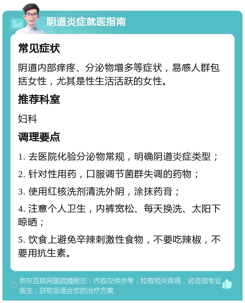 阴道炎症就医指南 常见症状 阴道内部痒疼、分泌物增多等症状，易感人群包括女性，尤其是性生活活跃的女性。 推荐科室 妇科 调理要点 1. 去医院化验分泌物常规，明确阴道炎症类型； 2. 针对性用药，口服调节菌群失调的药物； 3. 使用红核洗剂清洗外阴，涂抹药膏； 4. 注意个人卫生，内裤宽松、每天换洗、太阳下晾晒； 5. 饮食上避免辛辣刺激性食物，不要吃辣椒，不要用抗生素。