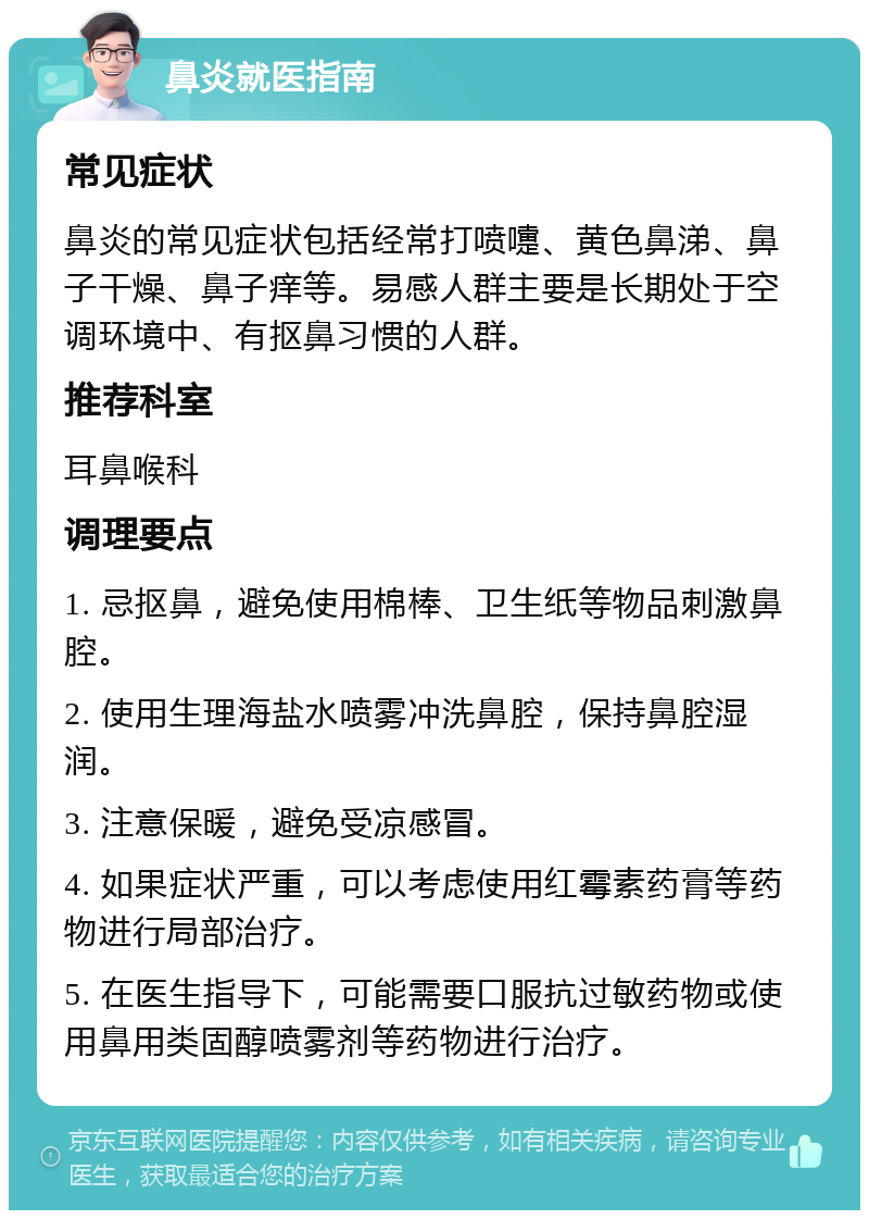 鼻炎就医指南 常见症状 鼻炎的常见症状包括经常打喷嚏、黄色鼻涕、鼻子干燥、鼻子痒等。易感人群主要是长期处于空调环境中、有抠鼻习惯的人群。 推荐科室 耳鼻喉科 调理要点 1. 忌抠鼻，避免使用棉棒、卫生纸等物品刺激鼻腔。 2. 使用生理海盐水喷雾冲洗鼻腔，保持鼻腔湿润。 3. 注意保暖，避免受凉感冒。 4. 如果症状严重，可以考虑使用红霉素药膏等药物进行局部治疗。 5. 在医生指导下，可能需要口服抗过敏药物或使用鼻用类固醇喷雾剂等药物进行治疗。