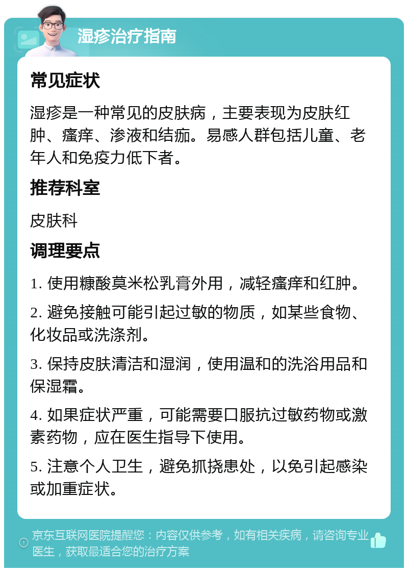 湿疹治疗指南 常见症状 湿疹是一种常见的皮肤病，主要表现为皮肤红肿、瘙痒、渗液和结痂。易感人群包括儿童、老年人和免疫力低下者。 推荐科室 皮肤科 调理要点 1. 使用糠酸莫米松乳膏外用，减轻瘙痒和红肿。 2. 避免接触可能引起过敏的物质，如某些食物、化妆品或洗涤剂。 3. 保持皮肤清洁和湿润，使用温和的洗浴用品和保湿霜。 4. 如果症状严重，可能需要口服抗过敏药物或激素药物，应在医生指导下使用。 5. 注意个人卫生，避免抓挠患处，以免引起感染或加重症状。