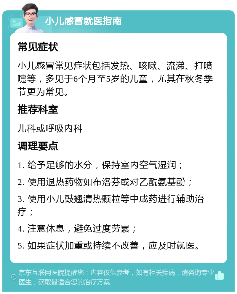 小儿感冒就医指南 常见症状 小儿感冒常见症状包括发热、咳嗽、流涕、打喷嚏等，多见于6个月至5岁的儿童，尤其在秋冬季节更为常见。 推荐科室 儿科或呼吸内科 调理要点 1. 给予足够的水分，保持室内空气湿润； 2. 使用退热药物如布洛芬或对乙酰氨基酚； 3. 使用小儿豉翘清热颗粒等中成药进行辅助治疗； 4. 注意休息，避免过度劳累； 5. 如果症状加重或持续不改善，应及时就医。