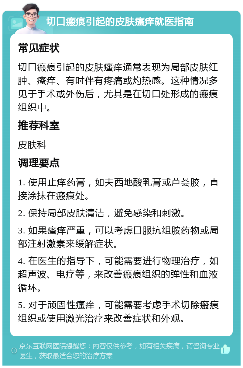 切口瘢痕引起的皮肤瘙痒就医指南 常见症状 切口瘢痕引起的皮肤瘙痒通常表现为局部皮肤红肿、瘙痒、有时伴有疼痛或灼热感。这种情况多见于手术或外伤后，尤其是在切口处形成的瘢痕组织中。 推荐科室 皮肤科 调理要点 1. 使用止痒药膏，如夫西地酸乳膏或芦荟胶，直接涂抹在瘢痕处。 2. 保持局部皮肤清洁，避免感染和刺激。 3. 如果瘙痒严重，可以考虑口服抗组胺药物或局部注射激素来缓解症状。 4. 在医生的指导下，可能需要进行物理治疗，如超声波、电疗等，来改善瘢痕组织的弹性和血液循环。 5. 对于顽固性瘙痒，可能需要考虑手术切除瘢痕组织或使用激光治疗来改善症状和外观。