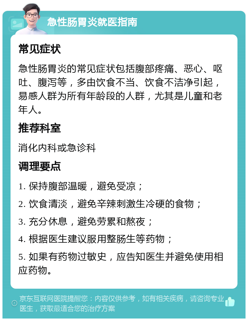 急性肠胃炎就医指南 常见症状 急性肠胃炎的常见症状包括腹部疼痛、恶心、呕吐、腹泻等，多由饮食不当、饮食不洁净引起，易感人群为所有年龄段的人群，尤其是儿童和老年人。 推荐科室 消化内科或急诊科 调理要点 1. 保持腹部温暖，避免受凉； 2. 饮食清淡，避免辛辣刺激生冷硬的食物； 3. 充分休息，避免劳累和熬夜； 4. 根据医生建议服用整肠生等药物； 5. 如果有药物过敏史，应告知医生并避免使用相应药物。