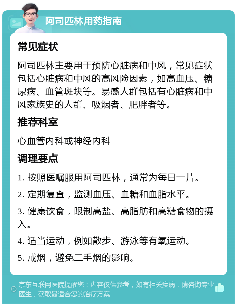 阿司匹林用药指南 常见症状 阿司匹林主要用于预防心脏病和中风，常见症状包括心脏病和中风的高风险因素，如高血压、糖尿病、血管斑块等。易感人群包括有心脏病和中风家族史的人群、吸烟者、肥胖者等。 推荐科室 心血管内科或神经内科 调理要点 1. 按照医嘱服用阿司匹林，通常为每日一片。 2. 定期复查，监测血压、血糖和血脂水平。 3. 健康饮食，限制高盐、高脂肪和高糖食物的摄入。 4. 适当运动，例如散步、游泳等有氧运动。 5. 戒烟，避免二手烟的影响。