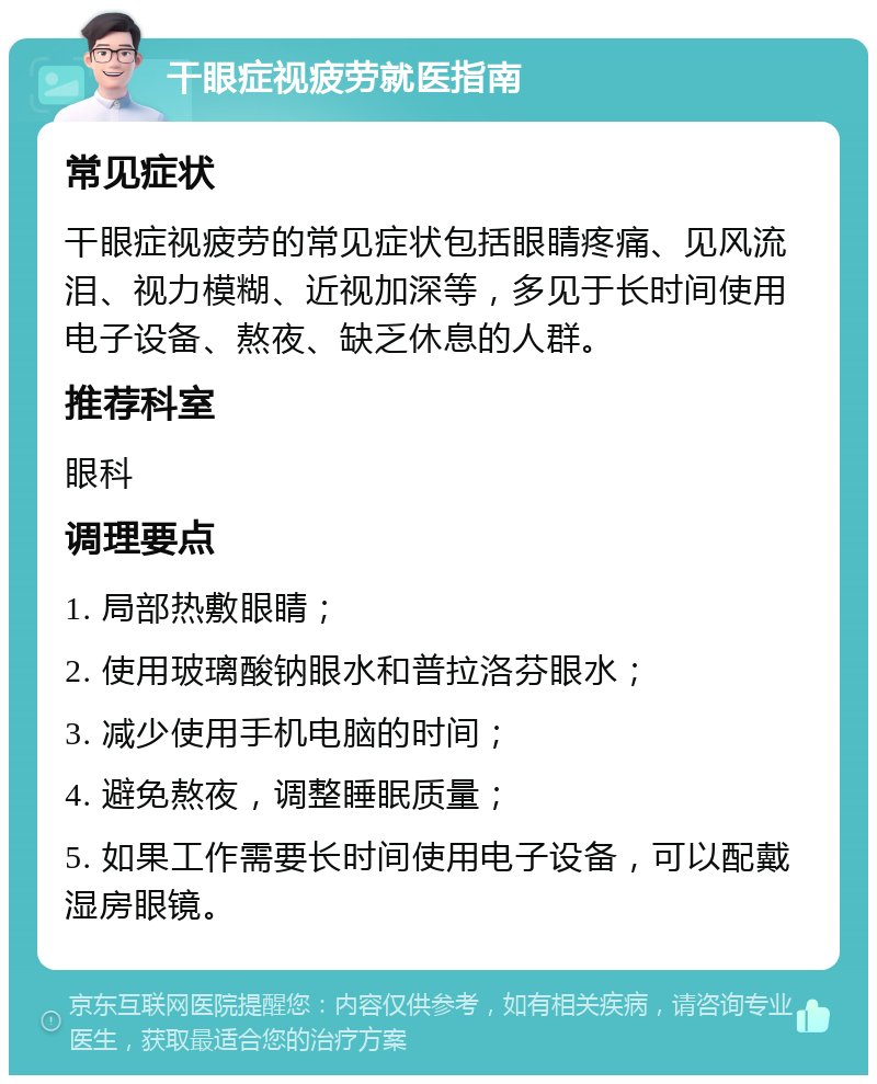 干眼症视疲劳就医指南 常见症状 干眼症视疲劳的常见症状包括眼睛疼痛、见风流泪、视力模糊、近视加深等，多见于长时间使用电子设备、熬夜、缺乏休息的人群。 推荐科室 眼科 调理要点 1. 局部热敷眼睛； 2. 使用玻璃酸钠眼水和普拉洛芬眼水； 3. 减少使用手机电脑的时间； 4. 避免熬夜，调整睡眠质量； 5. 如果工作需要长时间使用电子设备，可以配戴湿房眼镜。