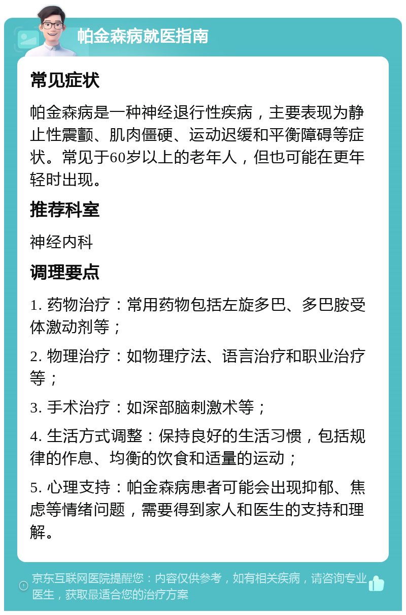 帕金森病就医指南 常见症状 帕金森病是一种神经退行性疾病，主要表现为静止性震颤、肌肉僵硬、运动迟缓和平衡障碍等症状。常见于60岁以上的老年人，但也可能在更年轻时出现。 推荐科室 神经内科 调理要点 1. 药物治疗：常用药物包括左旋多巴、多巴胺受体激动剂等； 2. 物理治疗：如物理疗法、语言治疗和职业治疗等； 3. 手术治疗：如深部脑刺激术等； 4. 生活方式调整：保持良好的生活习惯，包括规律的作息、均衡的饮食和适量的运动； 5. 心理支持：帕金森病患者可能会出现抑郁、焦虑等情绪问题，需要得到家人和医生的支持和理解。