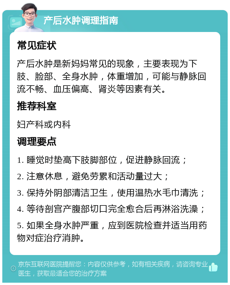 产后水肿调理指南 常见症状 产后水肿是新妈妈常见的现象，主要表现为下肢、脸部、全身水肿，体重增加，可能与静脉回流不畅、血压偏高、肾炎等因素有关。 推荐科室 妇产科或内科 调理要点 1. 睡觉时垫高下肢脚部位，促进静脉回流； 2. 注意休息，避免劳累和活动量过大； 3. 保持外阴部清洁卫生，使用温热水毛巾清洗； 4. 等待剖宫产腹部切口完全愈合后再淋浴洗澡； 5. 如果全身水肿严重，应到医院检查并适当用药物对症治疗消肿。