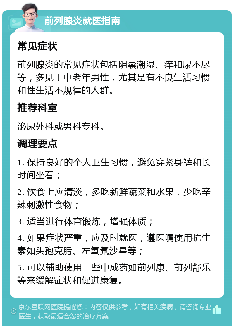 前列腺炎就医指南 常见症状 前列腺炎的常见症状包括阴囊潮湿、痒和尿不尽等，多见于中老年男性，尤其是有不良生活习惯和性生活不规律的人群。 推荐科室 泌尿外科或男科专科。 调理要点 1. 保持良好的个人卫生习惯，避免穿紧身裤和长时间坐着； 2. 饮食上应清淡，多吃新鲜蔬菜和水果，少吃辛辣刺激性食物； 3. 适当进行体育锻炼，增强体质； 4. 如果症状严重，应及时就医，遵医嘱使用抗生素如头孢克肟、左氧氟沙星等； 5. 可以辅助使用一些中成药如前列康、前列舒乐等来缓解症状和促进康复。