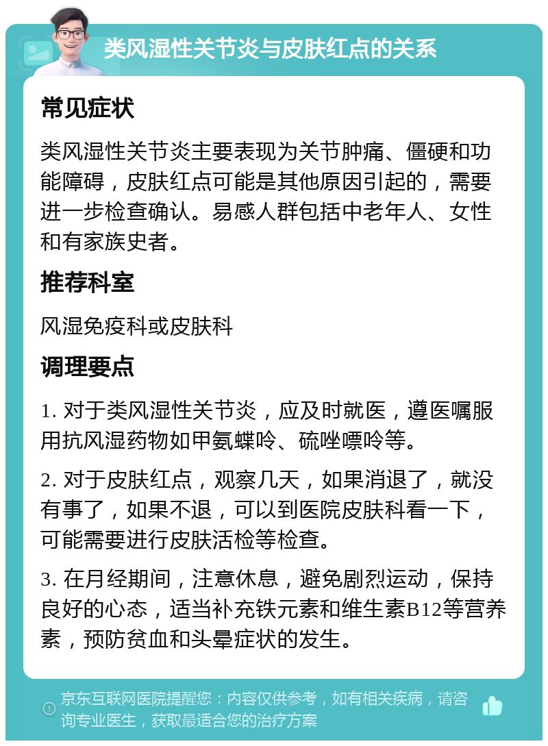 类风湿性关节炎与皮肤红点的关系 常见症状 类风湿性关节炎主要表现为关节肿痛、僵硬和功能障碍，皮肤红点可能是其他原因引起的，需要进一步检查确认。易感人群包括中老年人、女性和有家族史者。 推荐科室 风湿免疫科或皮肤科 调理要点 1. 对于类风湿性关节炎，应及时就医，遵医嘱服用抗风湿药物如甲氨蝶呤、硫唑嘌呤等。 2. 对于皮肤红点，观察几天，如果消退了，就没有事了，如果不退，可以到医院皮肤科看一下，可能需要进行皮肤活检等检查。 3. 在月经期间，注意休息，避免剧烈运动，保持良好的心态，适当补充铁元素和维生素B12等营养素，预防贫血和头晕症状的发生。