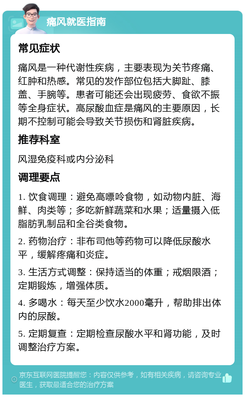 痛风就医指南 常见症状 痛风是一种代谢性疾病，主要表现为关节疼痛、红肿和热感。常见的发作部位包括大脚趾、膝盖、手腕等。患者可能还会出现疲劳、食欲不振等全身症状。高尿酸血症是痛风的主要原因，长期不控制可能会导致关节损伤和肾脏疾病。 推荐科室 风湿免疫科或内分泌科 调理要点 1. 饮食调理：避免高嘌呤食物，如动物内脏、海鲜、肉类等；多吃新鲜蔬菜和水果；适量摄入低脂肪乳制品和全谷类食物。 2. 药物治疗：非布司他等药物可以降低尿酸水平，缓解疼痛和炎症。 3. 生活方式调整：保持适当的体重；戒烟限酒；定期锻炼，增强体质。 4. 多喝水：每天至少饮水2000毫升，帮助排出体内的尿酸。 5. 定期复查：定期检查尿酸水平和肾功能，及时调整治疗方案。