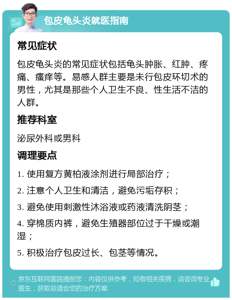 包皮龟头炎就医指南 常见症状 包皮龟头炎的常见症状包括龟头肿胀、红肿、疼痛、瘙痒等。易感人群主要是未行包皮环切术的男性，尤其是那些个人卫生不良、性生活不洁的人群。 推荐科室 泌尿外科或男科 调理要点 1. 使用复方黄柏液涂剂进行局部治疗； 2. 注意个人卫生和清洁，避免污垢存积； 3. 避免使用刺激性沐浴液或药液清洗阴茎； 4. 穿棉质内裤，避免生殖器部位过于干燥或潮湿； 5. 积极治疗包皮过长、包茎等情况。