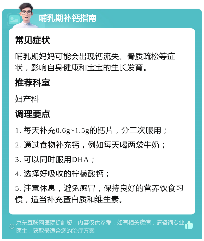 哺乳期补钙指南 常见症状 哺乳期妈妈可能会出现钙流失、骨质疏松等症状，影响自身健康和宝宝的生长发育。 推荐科室 妇产科 调理要点 1. 每天补充0.6g~1.5g的钙片，分三次服用； 2. 通过食物补充钙，例如每天喝两袋牛奶； 3. 可以同时服用DHA； 4. 选择好吸收的柠檬酸钙； 5. 注意休息，避免感冒，保持良好的营养饮食习惯，适当补充蛋白质和维生素。