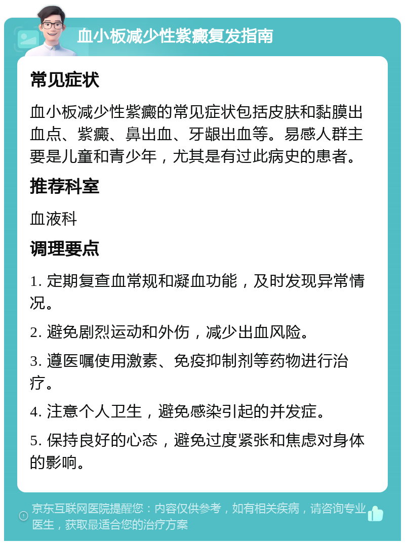 血小板减少性紫癜复发指南 常见症状 血小板减少性紫癜的常见症状包括皮肤和黏膜出血点、紫癜、鼻出血、牙龈出血等。易感人群主要是儿童和青少年，尤其是有过此病史的患者。 推荐科室 血液科 调理要点 1. 定期复查血常规和凝血功能，及时发现异常情况。 2. 避免剧烈运动和外伤，减少出血风险。 3. 遵医嘱使用激素、免疫抑制剂等药物进行治疗。 4. 注意个人卫生，避免感染引起的并发症。 5. 保持良好的心态，避免过度紧张和焦虑对身体的影响。