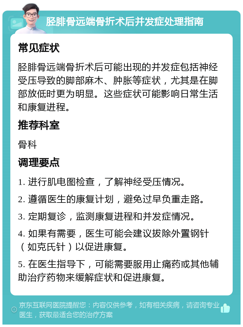 胫腓骨远端骨折术后并发症处理指南 常见症状 胫腓骨远端骨折术后可能出现的并发症包括神经受压导致的脚部麻木、肿胀等症状，尤其是在脚部放低时更为明显。这些症状可能影响日常生活和康复进程。 推荐科室 骨科 调理要点 1. 进行肌电图检查，了解神经受压情况。 2. 遵循医生的康复计划，避免过早负重走路。 3. 定期复诊，监测康复进程和并发症情况。 4. 如果有需要，医生可能会建议拔除外置钢针（如克氏针）以促进康复。 5. 在医生指导下，可能需要服用止痛药或其他辅助治疗药物来缓解症状和促进康复。