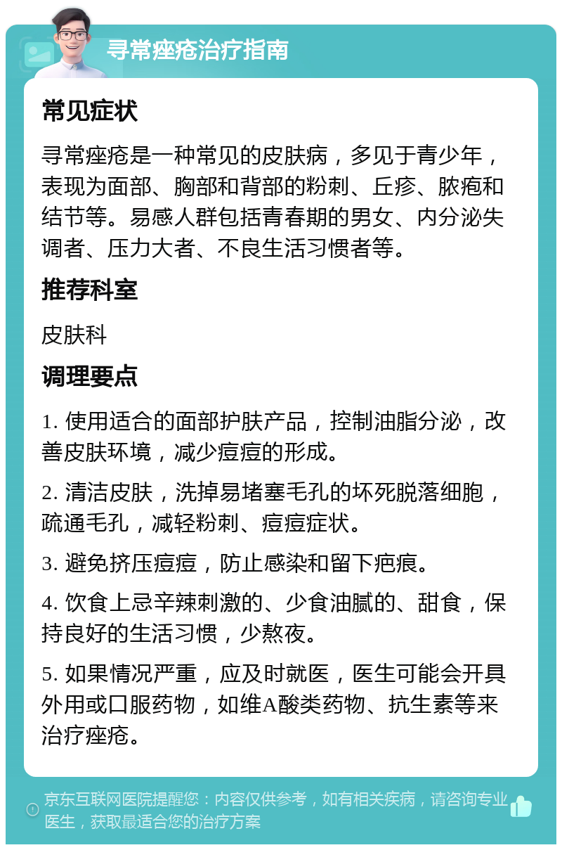 寻常痤疮治疗指南 常见症状 寻常痤疮是一种常见的皮肤病，多见于青少年，表现为面部、胸部和背部的粉刺、丘疹、脓疱和结节等。易感人群包括青春期的男女、内分泌失调者、压力大者、不良生活习惯者等。 推荐科室 皮肤科 调理要点 1. 使用适合的面部护肤产品，控制油脂分泌，改善皮肤环境，减少痘痘的形成。 2. 清洁皮肤，洗掉易堵塞毛孔的坏死脱落细胞，疏通毛孔，减轻粉刺、痘痘症状。 3. 避免挤压痘痘，防止感染和留下疤痕。 4. 饮食上忌辛辣刺激的、少食油腻的、甜食，保持良好的生活习惯，少熬夜。 5. 如果情况严重，应及时就医，医生可能会开具外用或口服药物，如维A酸类药物、抗生素等来治疗痤疮。