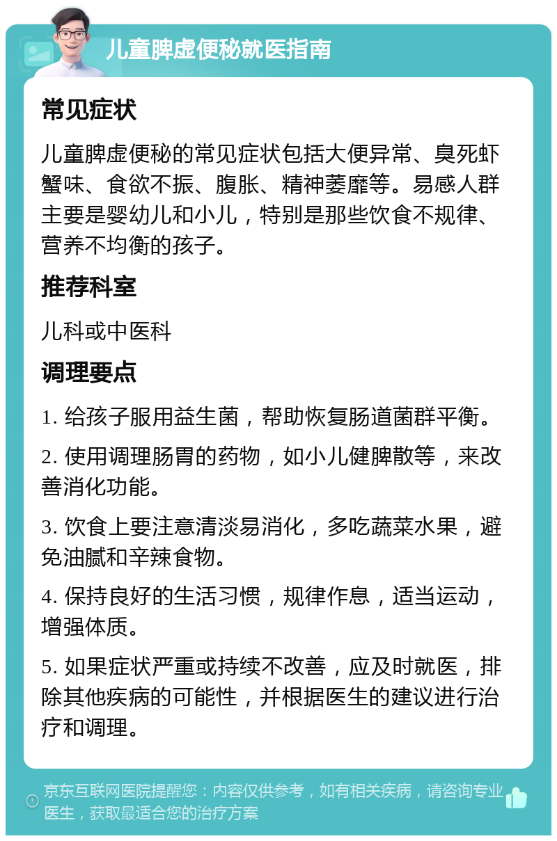 儿童脾虚便秘就医指南 常见症状 儿童脾虚便秘的常见症状包括大便异常、臭死虾蟹味、食欲不振、腹胀、精神萎靡等。易感人群主要是婴幼儿和小儿，特别是那些饮食不规律、营养不均衡的孩子。 推荐科室 儿科或中医科 调理要点 1. 给孩子服用益生菌，帮助恢复肠道菌群平衡。 2. 使用调理肠胃的药物，如小儿健脾散等，来改善消化功能。 3. 饮食上要注意清淡易消化，多吃蔬菜水果，避免油腻和辛辣食物。 4. 保持良好的生活习惯，规律作息，适当运动，增强体质。 5. 如果症状严重或持续不改善，应及时就医，排除其他疾病的可能性，并根据医生的建议进行治疗和调理。