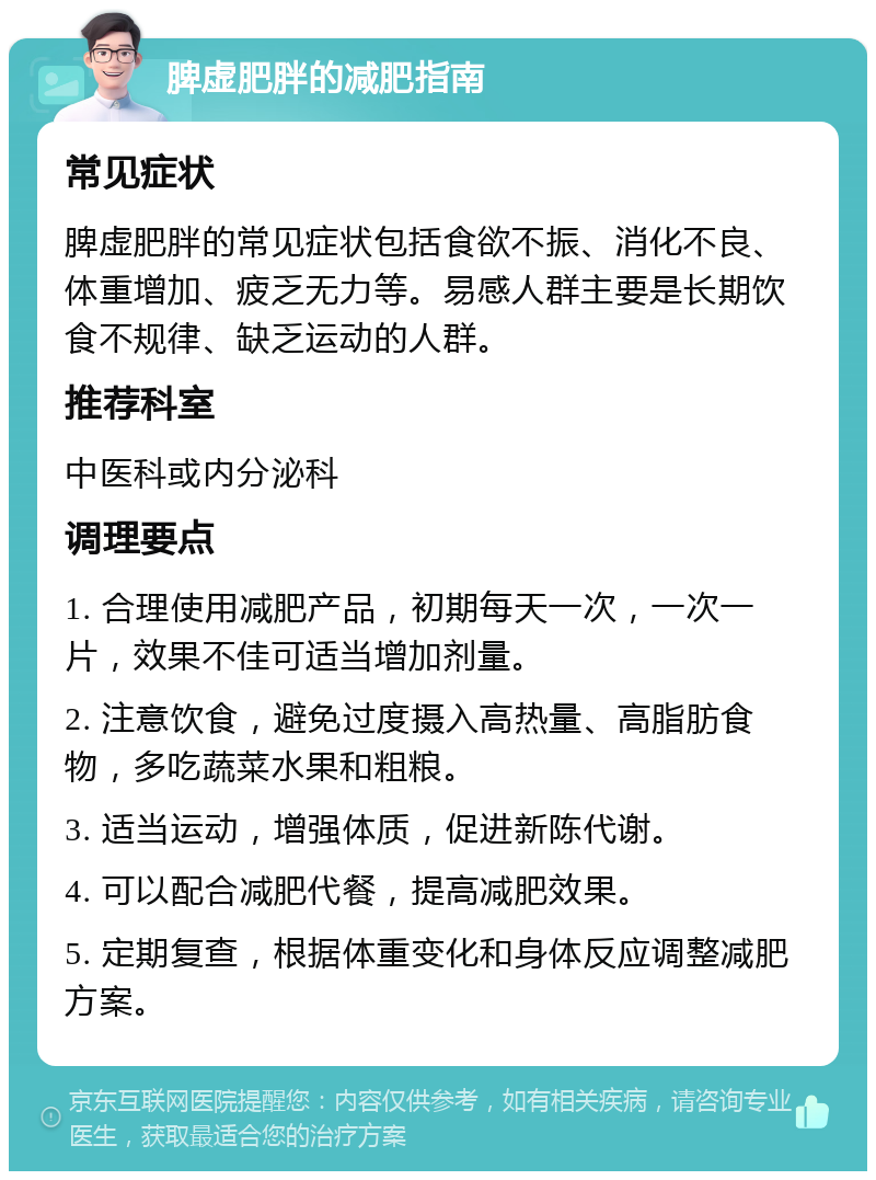 脾虚肥胖的减肥指南 常见症状 脾虚肥胖的常见症状包括食欲不振、消化不良、体重增加、疲乏无力等。易感人群主要是长期饮食不规律、缺乏运动的人群。 推荐科室 中医科或内分泌科 调理要点 1. 合理使用减肥产品，初期每天一次，一次一片，效果不佳可适当增加剂量。 2. 注意饮食，避免过度摄入高热量、高脂肪食物，多吃蔬菜水果和粗粮。 3. 适当运动，增强体质，促进新陈代谢。 4. 可以配合减肥代餐，提高减肥效果。 5. 定期复查，根据体重变化和身体反应调整减肥方案。