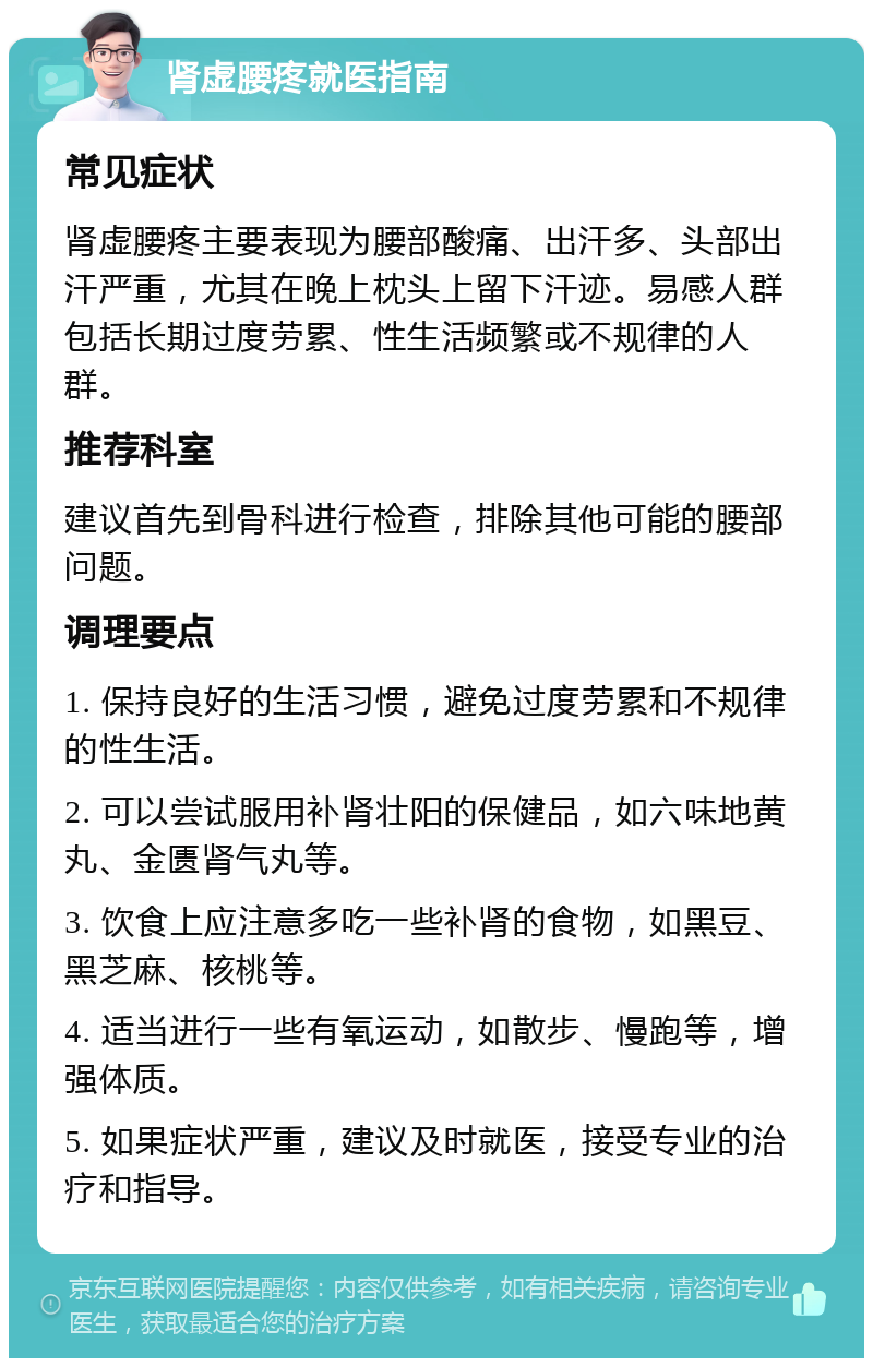 肾虚腰疼就医指南 常见症状 肾虚腰疼主要表现为腰部酸痛、出汗多、头部出汗严重，尤其在晚上枕头上留下汗迹。易感人群包括长期过度劳累、性生活频繁或不规律的人群。 推荐科室 建议首先到骨科进行检查，排除其他可能的腰部问题。 调理要点 1. 保持良好的生活习惯，避免过度劳累和不规律的性生活。 2. 可以尝试服用补肾壮阳的保健品，如六味地黄丸、金匮肾气丸等。 3. 饮食上应注意多吃一些补肾的食物，如黑豆、黑芝麻、核桃等。 4. 适当进行一些有氧运动，如散步、慢跑等，增强体质。 5. 如果症状严重，建议及时就医，接受专业的治疗和指导。