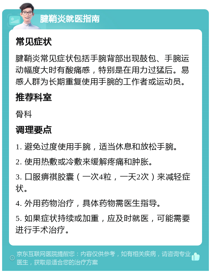 腱鞘炎就医指南 常见症状 腱鞘炎常见症状包括手腕背部出现鼓包、手腕运动幅度大时有酸痛感，特别是在用力过猛后。易感人群为长期重复使用手腕的工作者或运动员。 推荐科室 骨科 调理要点 1. 避免过度使用手腕，适当休息和放松手腕。 2. 使用热敷或冷敷来缓解疼痛和肿胀。 3. 口服痹祺胶囊（一次4粒，一天2次）来减轻症状。 4. 外用药物治疗，具体药物需医生指导。 5. 如果症状持续或加重，应及时就医，可能需要进行手术治疗。