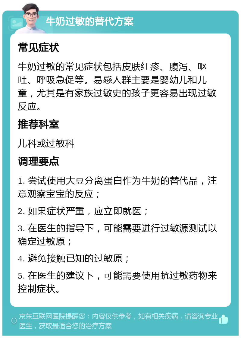 牛奶过敏的替代方案 常见症状 牛奶过敏的常见症状包括皮肤红疹、腹泻、呕吐、呼吸急促等。易感人群主要是婴幼儿和儿童，尤其是有家族过敏史的孩子更容易出现过敏反应。 推荐科室 儿科或过敏科 调理要点 1. 尝试使用大豆分离蛋白作为牛奶的替代品，注意观察宝宝的反应； 2. 如果症状严重，应立即就医； 3. 在医生的指导下，可能需要进行过敏源测试以确定过敏原； 4. 避免接触已知的过敏原； 5. 在医生的建议下，可能需要使用抗过敏药物来控制症状。