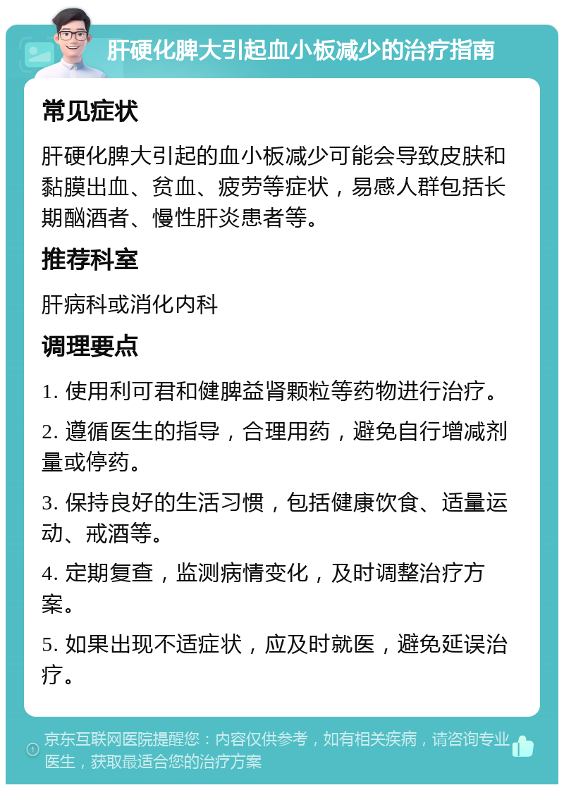 肝硬化脾大引起血小板减少的治疗指南 常见症状 肝硬化脾大引起的血小板减少可能会导致皮肤和黏膜出血、贫血、疲劳等症状，易感人群包括长期酗酒者、慢性肝炎患者等。 推荐科室 肝病科或消化内科 调理要点 1. 使用利可君和健脾益肾颗粒等药物进行治疗。 2. 遵循医生的指导，合理用药，避免自行增减剂量或停药。 3. 保持良好的生活习惯，包括健康饮食、适量运动、戒酒等。 4. 定期复查，监测病情变化，及时调整治疗方案。 5. 如果出现不适症状，应及时就医，避免延误治疗。