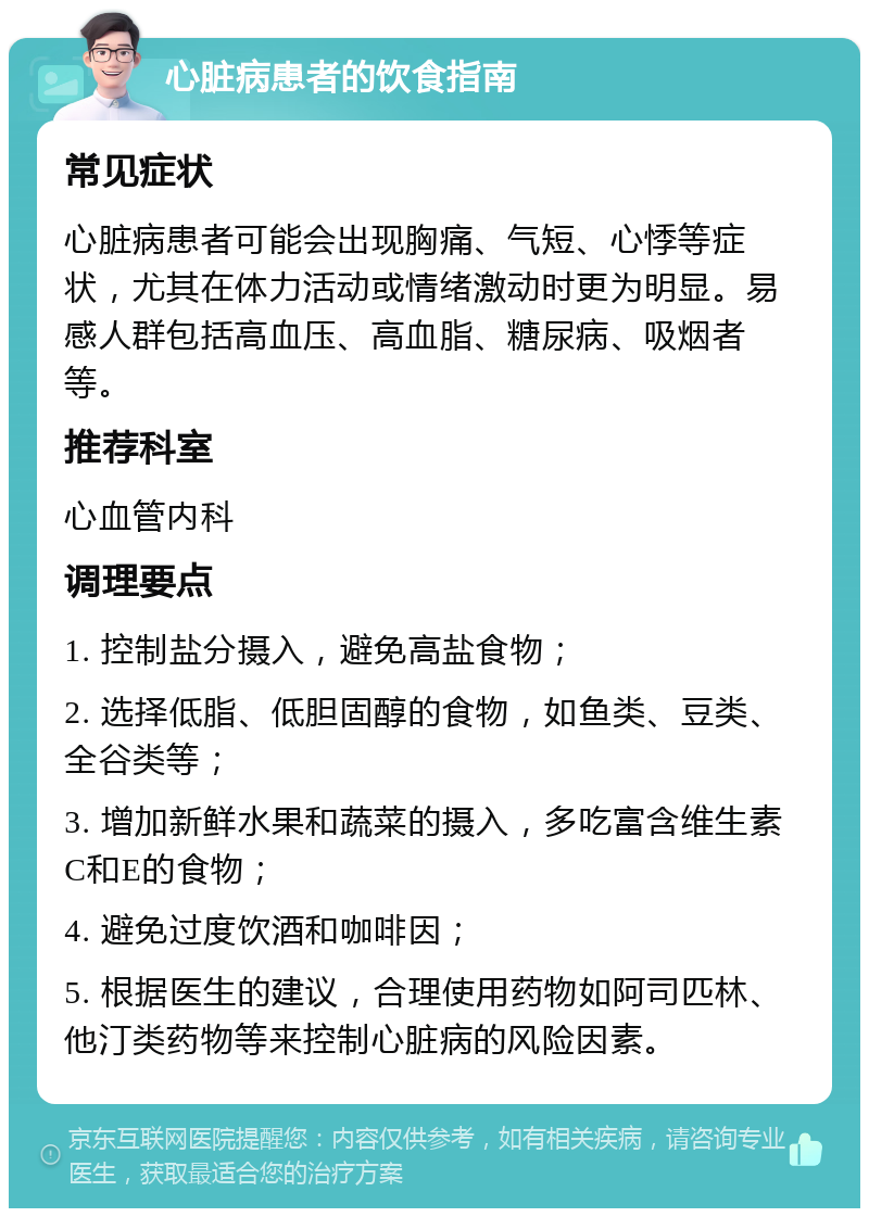 心脏病患者的饮食指南 常见症状 心脏病患者可能会出现胸痛、气短、心悸等症状，尤其在体力活动或情绪激动时更为明显。易感人群包括高血压、高血脂、糖尿病、吸烟者等。 推荐科室 心血管内科 调理要点 1. 控制盐分摄入，避免高盐食物； 2. 选择低脂、低胆固醇的食物，如鱼类、豆类、全谷类等； 3. 增加新鲜水果和蔬菜的摄入，多吃富含维生素C和E的食物； 4. 避免过度饮酒和咖啡因； 5. 根据医生的建议，合理使用药物如阿司匹林、他汀类药物等来控制心脏病的风险因素。