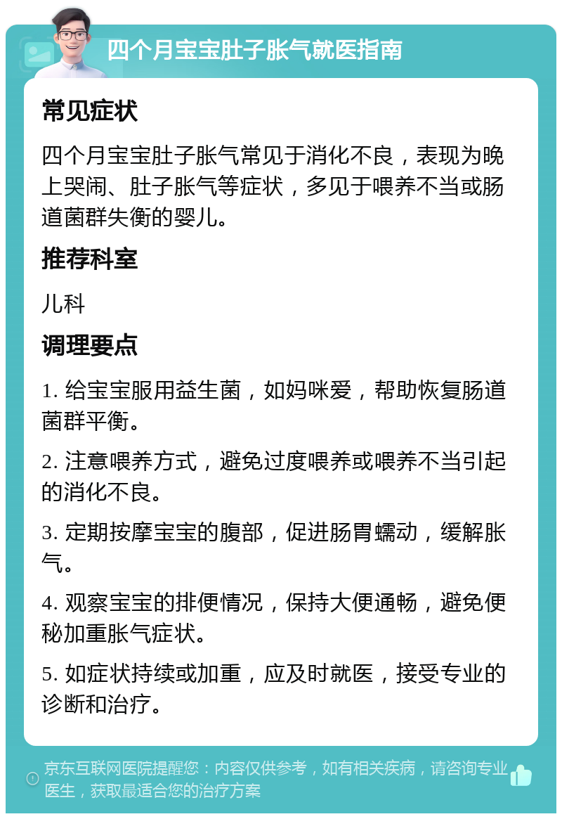 四个月宝宝肚子胀气就医指南 常见症状 四个月宝宝肚子胀气常见于消化不良，表现为晚上哭闹、肚子胀气等症状，多见于喂养不当或肠道菌群失衡的婴儿。 推荐科室 儿科 调理要点 1. 给宝宝服用益生菌，如妈咪爱，帮助恢复肠道菌群平衡。 2. 注意喂养方式，避免过度喂养或喂养不当引起的消化不良。 3. 定期按摩宝宝的腹部，促进肠胃蠕动，缓解胀气。 4. 观察宝宝的排便情况，保持大便通畅，避免便秘加重胀气症状。 5. 如症状持续或加重，应及时就医，接受专业的诊断和治疗。