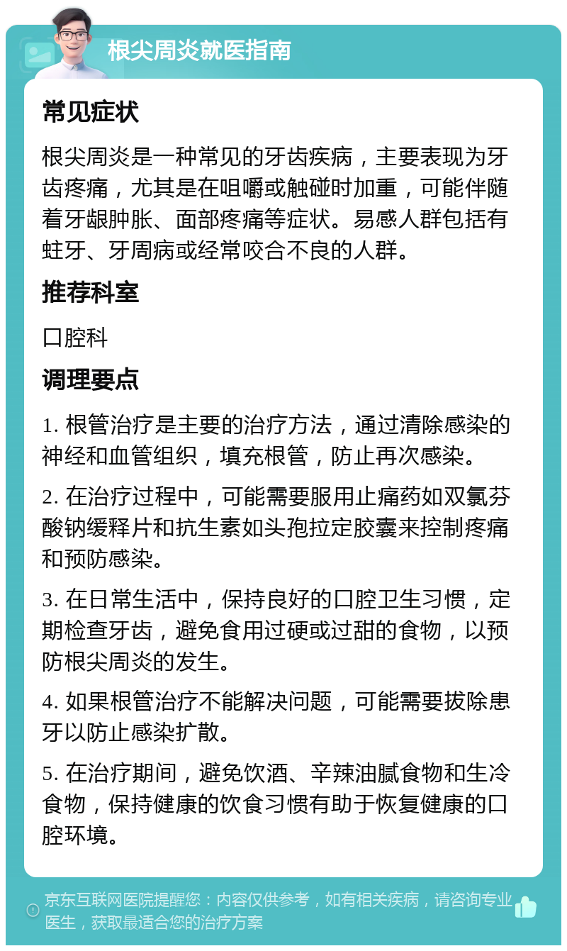 根尖周炎就医指南 常见症状 根尖周炎是一种常见的牙齿疾病，主要表现为牙齿疼痛，尤其是在咀嚼或触碰时加重，可能伴随着牙龈肿胀、面部疼痛等症状。易感人群包括有蛀牙、牙周病或经常咬合不良的人群。 推荐科室 口腔科 调理要点 1. 根管治疗是主要的治疗方法，通过清除感染的神经和血管组织，填充根管，防止再次感染。 2. 在治疗过程中，可能需要服用止痛药如双氯芬酸钠缓释片和抗生素如头孢拉定胶囊来控制疼痛和预防感染。 3. 在日常生活中，保持良好的口腔卫生习惯，定期检查牙齿，避免食用过硬或过甜的食物，以预防根尖周炎的发生。 4. 如果根管治疗不能解决问题，可能需要拔除患牙以防止感染扩散。 5. 在治疗期间，避免饮酒、辛辣油腻食物和生冷食物，保持健康的饮食习惯有助于恢复健康的口腔环境。