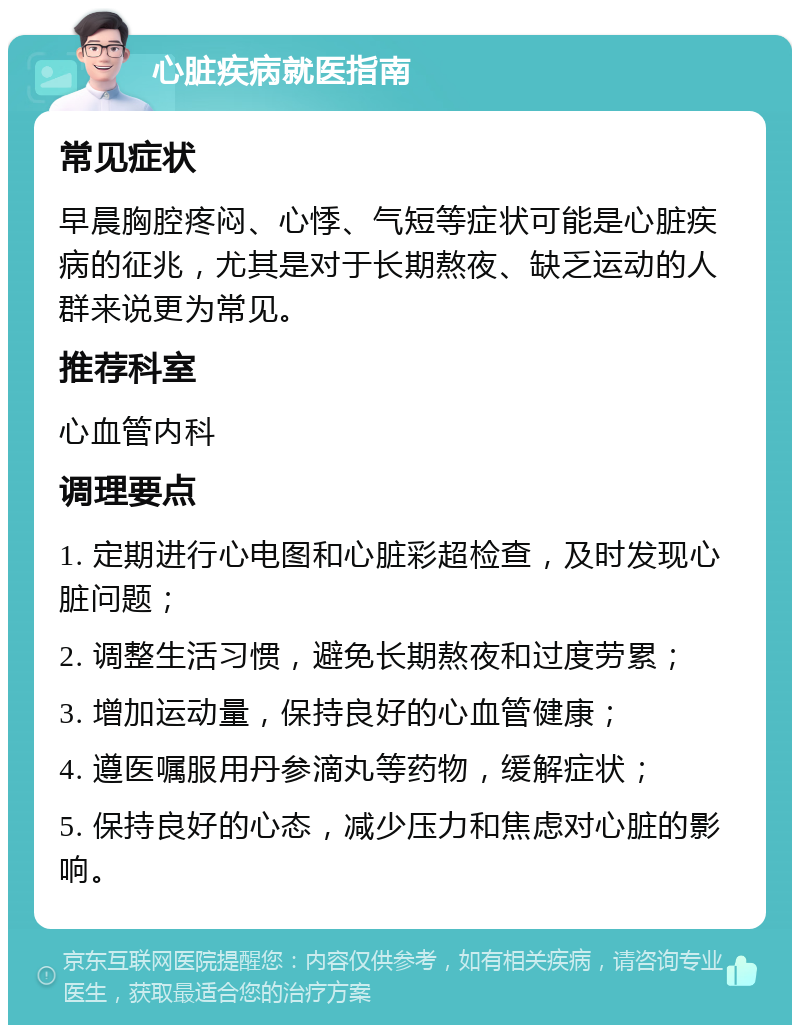 心脏疾病就医指南 常见症状 早晨胸腔疼闷、心悸、气短等症状可能是心脏疾病的征兆，尤其是对于长期熬夜、缺乏运动的人群来说更为常见。 推荐科室 心血管内科 调理要点 1. 定期进行心电图和心脏彩超检查，及时发现心脏问题； 2. 调整生活习惯，避免长期熬夜和过度劳累； 3. 增加运动量，保持良好的心血管健康； 4. 遵医嘱服用丹参滴丸等药物，缓解症状； 5. 保持良好的心态，减少压力和焦虑对心脏的影响。