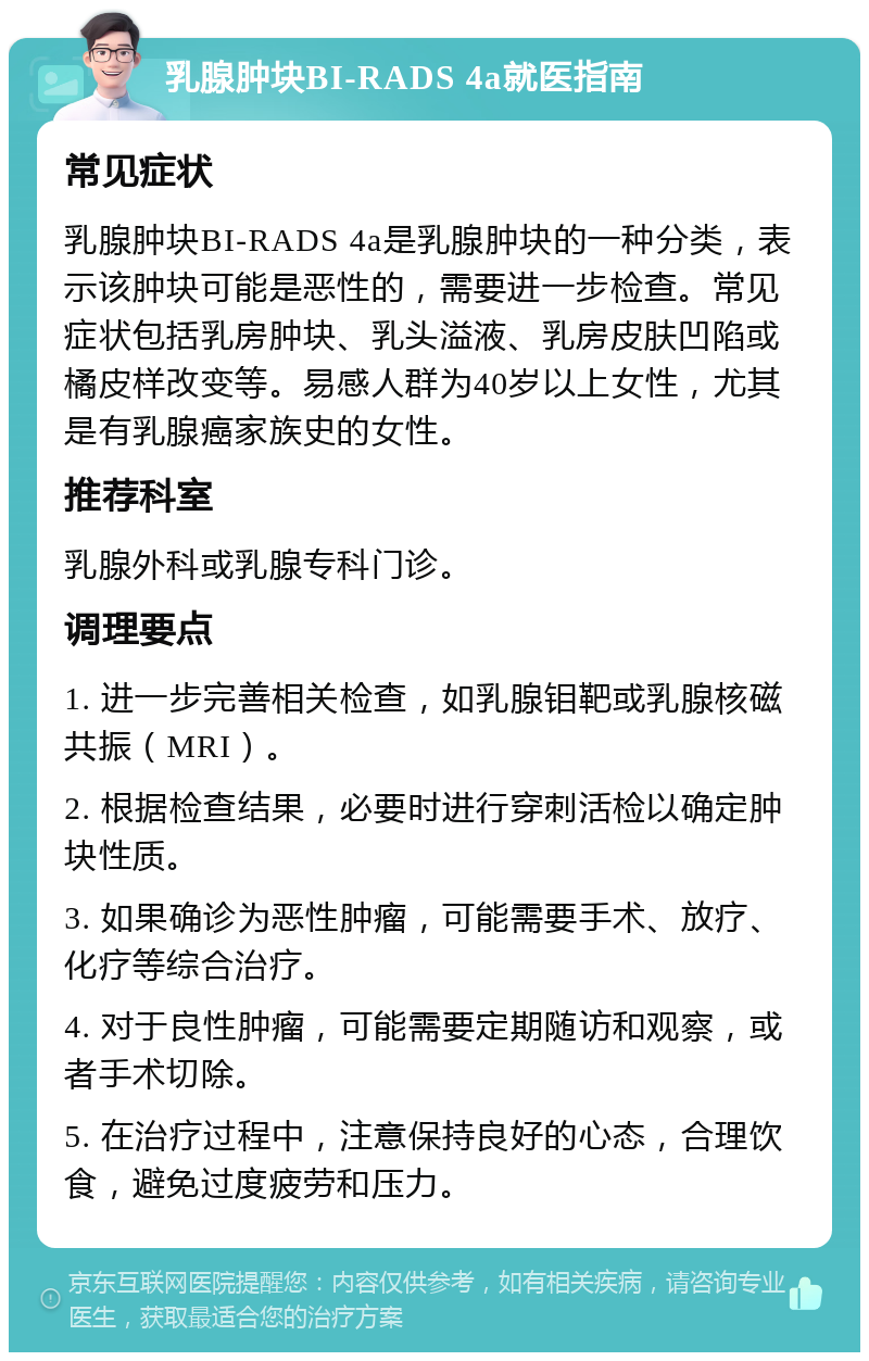 乳腺肿块BI-RADS 4a就医指南 常见症状 乳腺肿块BI-RADS 4a是乳腺肿块的一种分类，表示该肿块可能是恶性的，需要进一步检查。常见症状包括乳房肿块、乳头溢液、乳房皮肤凹陷或橘皮样改变等。易感人群为40岁以上女性，尤其是有乳腺癌家族史的女性。 推荐科室 乳腺外科或乳腺专科门诊。 调理要点 1. 进一步完善相关检查，如乳腺钼靶或乳腺核磁共振（MRI）。 2. 根据检查结果，必要时进行穿刺活检以确定肿块性质。 3. 如果确诊为恶性肿瘤，可能需要手术、放疗、化疗等综合治疗。 4. 对于良性肿瘤，可能需要定期随访和观察，或者手术切除。 5. 在治疗过程中，注意保持良好的心态，合理饮食，避免过度疲劳和压力。