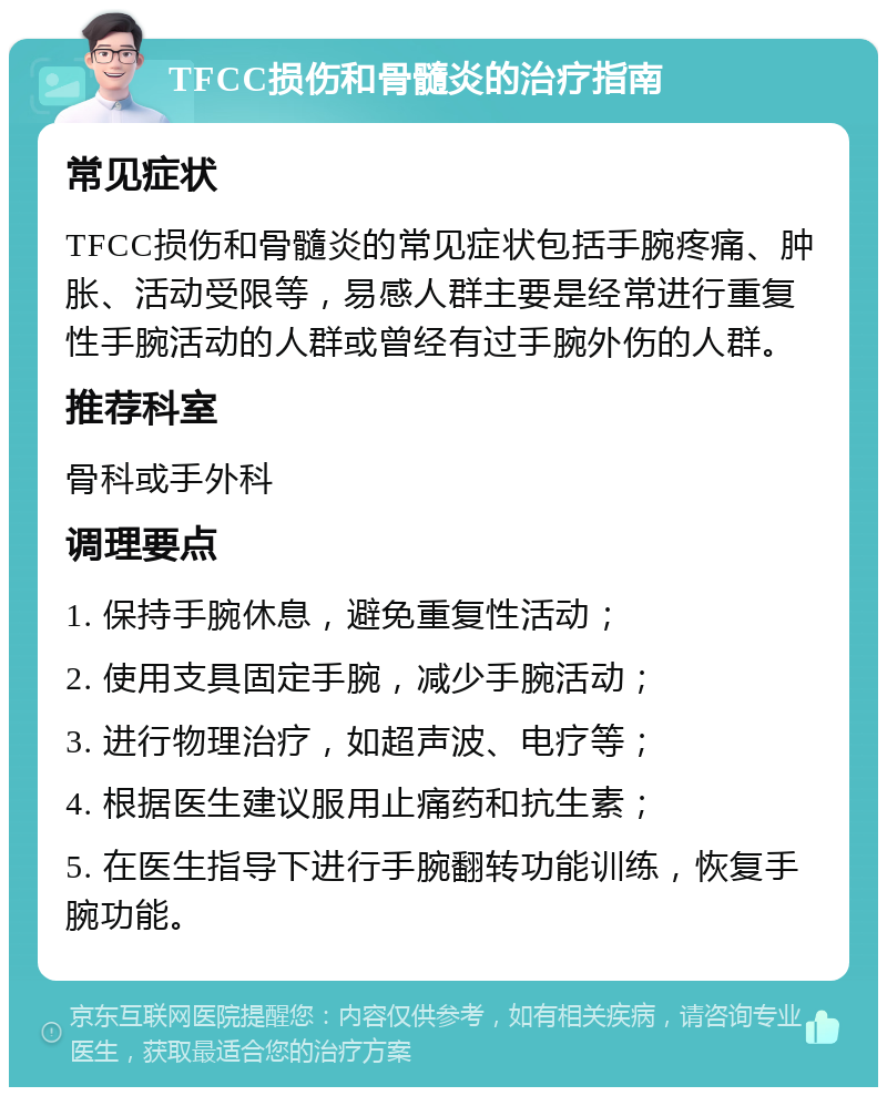 TFCC损伤和骨髓炎的治疗指南 常见症状 TFCC损伤和骨髓炎的常见症状包括手腕疼痛、肿胀、活动受限等，易感人群主要是经常进行重复性手腕活动的人群或曾经有过手腕外伤的人群。 推荐科室 骨科或手外科 调理要点 1. 保持手腕休息，避免重复性活动； 2. 使用支具固定手腕，减少手腕活动； 3. 进行物理治疗，如超声波、电疗等； 4. 根据医生建议服用止痛药和抗生素； 5. 在医生指导下进行手腕翻转功能训练，恢复手腕功能。