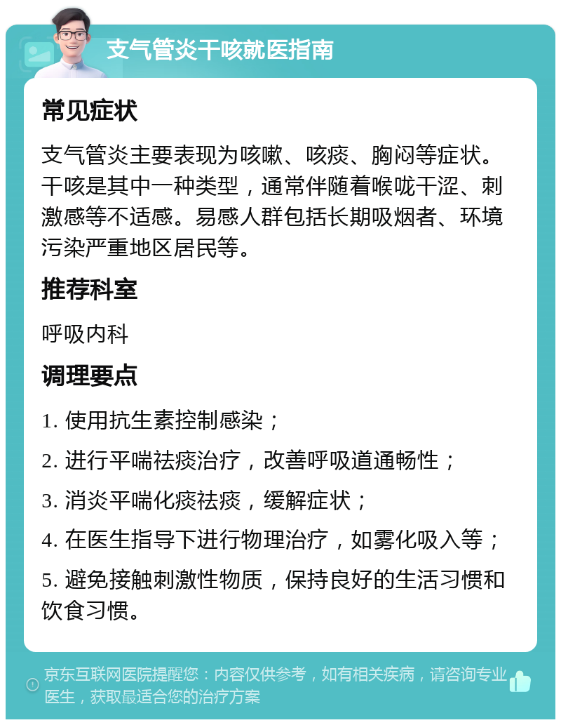 支气管炎干咳就医指南 常见症状 支气管炎主要表现为咳嗽、咳痰、胸闷等症状。干咳是其中一种类型，通常伴随着喉咙干涩、刺激感等不适感。易感人群包括长期吸烟者、环境污染严重地区居民等。 推荐科室 呼吸内科 调理要点 1. 使用抗生素控制感染； 2. 进行平喘祛痰治疗，改善呼吸道通畅性； 3. 消炎平喘化痰祛痰，缓解症状； 4. 在医生指导下进行物理治疗，如雾化吸入等； 5. 避免接触刺激性物质，保持良好的生活习惯和饮食习惯。