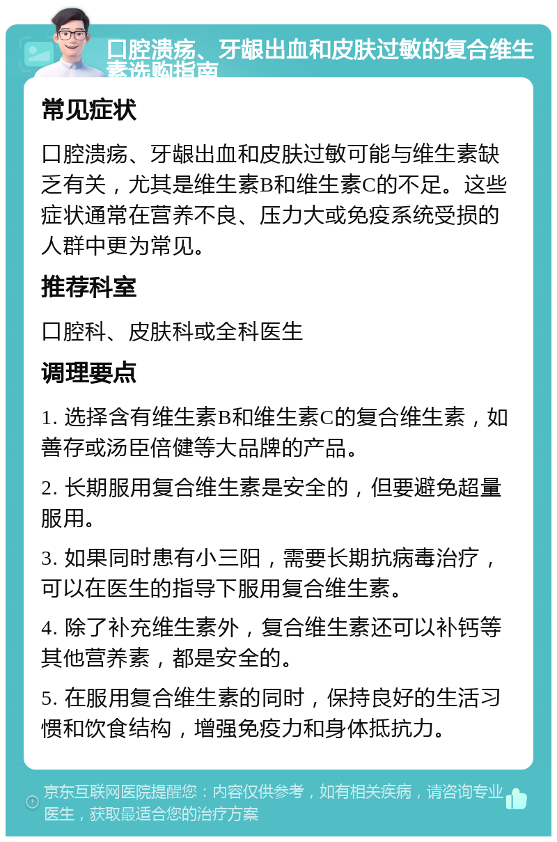 口腔溃疡、牙龈出血和皮肤过敏的复合维生素选购指南 常见症状 口腔溃疡、牙龈出血和皮肤过敏可能与维生素缺乏有关，尤其是维生素B和维生素C的不足。这些症状通常在营养不良、压力大或免疫系统受损的人群中更为常见。 推荐科室 口腔科、皮肤科或全科医生 调理要点 1. 选择含有维生素B和维生素C的复合维生素，如善存或汤臣倍健等大品牌的产品。 2. 长期服用复合维生素是安全的，但要避免超量服用。 3. 如果同时患有小三阳，需要长期抗病毒治疗，可以在医生的指导下服用复合维生素。 4. 除了补充维生素外，复合维生素还可以补钙等其他营养素，都是安全的。 5. 在服用复合维生素的同时，保持良好的生活习惯和饮食结构，增强免疫力和身体抵抗力。