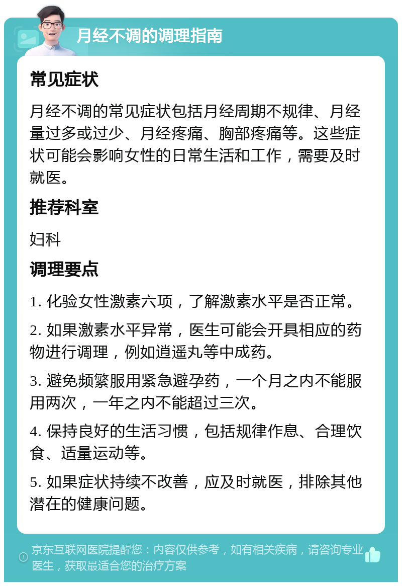 月经不调的调理指南 常见症状 月经不调的常见症状包括月经周期不规律、月经量过多或过少、月经疼痛、胸部疼痛等。这些症状可能会影响女性的日常生活和工作，需要及时就医。 推荐科室 妇科 调理要点 1. 化验女性激素六项，了解激素水平是否正常。 2. 如果激素水平异常，医生可能会开具相应的药物进行调理，例如逍遥丸等中成药。 3. 避免频繁服用紧急避孕药，一个月之内不能服用两次，一年之内不能超过三次。 4. 保持良好的生活习惯，包括规律作息、合理饮食、适量运动等。 5. 如果症状持续不改善，应及时就医，排除其他潜在的健康问题。