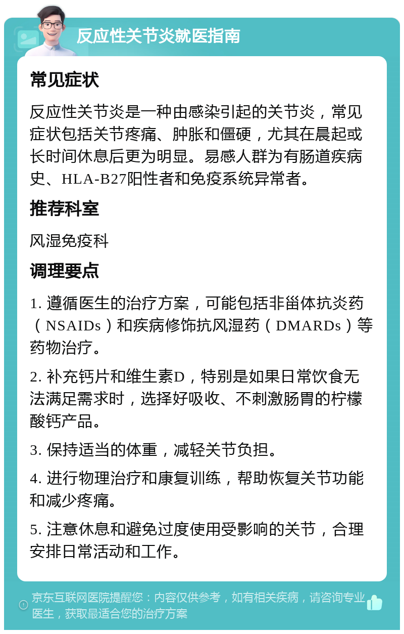 反应性关节炎就医指南 常见症状 反应性关节炎是一种由感染引起的关节炎，常见症状包括关节疼痛、肿胀和僵硬，尤其在晨起或长时间休息后更为明显。易感人群为有肠道疾病史、HLA-B27阳性者和免疫系统异常者。 推荐科室 风湿免疫科 调理要点 1. 遵循医生的治疗方案，可能包括非甾体抗炎药（NSAIDs）和疾病修饰抗风湿药（DMARDs）等药物治疗。 2. 补充钙片和维生素D，特别是如果日常饮食无法满足需求时，选择好吸收、不刺激肠胃的柠檬酸钙产品。 3. 保持适当的体重，减轻关节负担。 4. 进行物理治疗和康复训练，帮助恢复关节功能和减少疼痛。 5. 注意休息和避免过度使用受影响的关节，合理安排日常活动和工作。