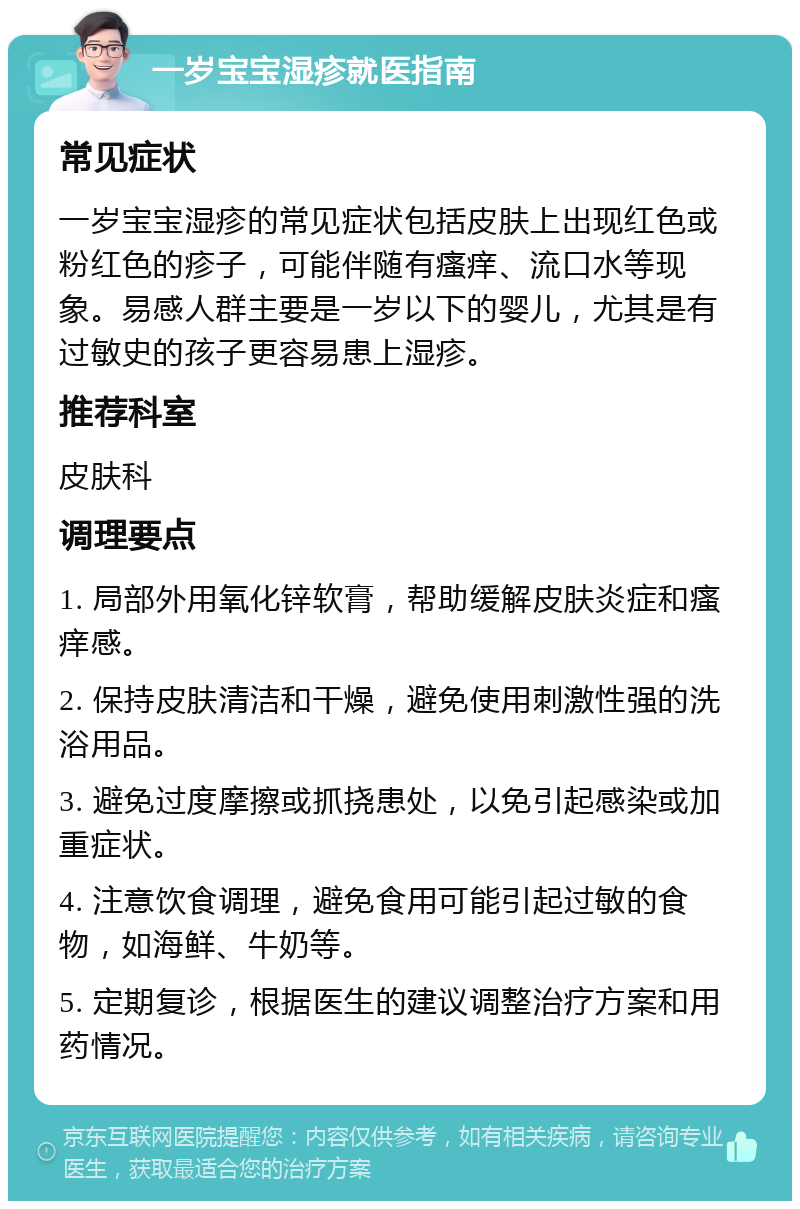 一岁宝宝湿疹就医指南 常见症状 一岁宝宝湿疹的常见症状包括皮肤上出现红色或粉红色的疹子，可能伴随有瘙痒、流口水等现象。易感人群主要是一岁以下的婴儿，尤其是有过敏史的孩子更容易患上湿疹。 推荐科室 皮肤科 调理要点 1. 局部外用氧化锌软膏，帮助缓解皮肤炎症和瘙痒感。 2. 保持皮肤清洁和干燥，避免使用刺激性强的洗浴用品。 3. 避免过度摩擦或抓挠患处，以免引起感染或加重症状。 4. 注意饮食调理，避免食用可能引起过敏的食物，如海鲜、牛奶等。 5. 定期复诊，根据医生的建议调整治疗方案和用药情况。