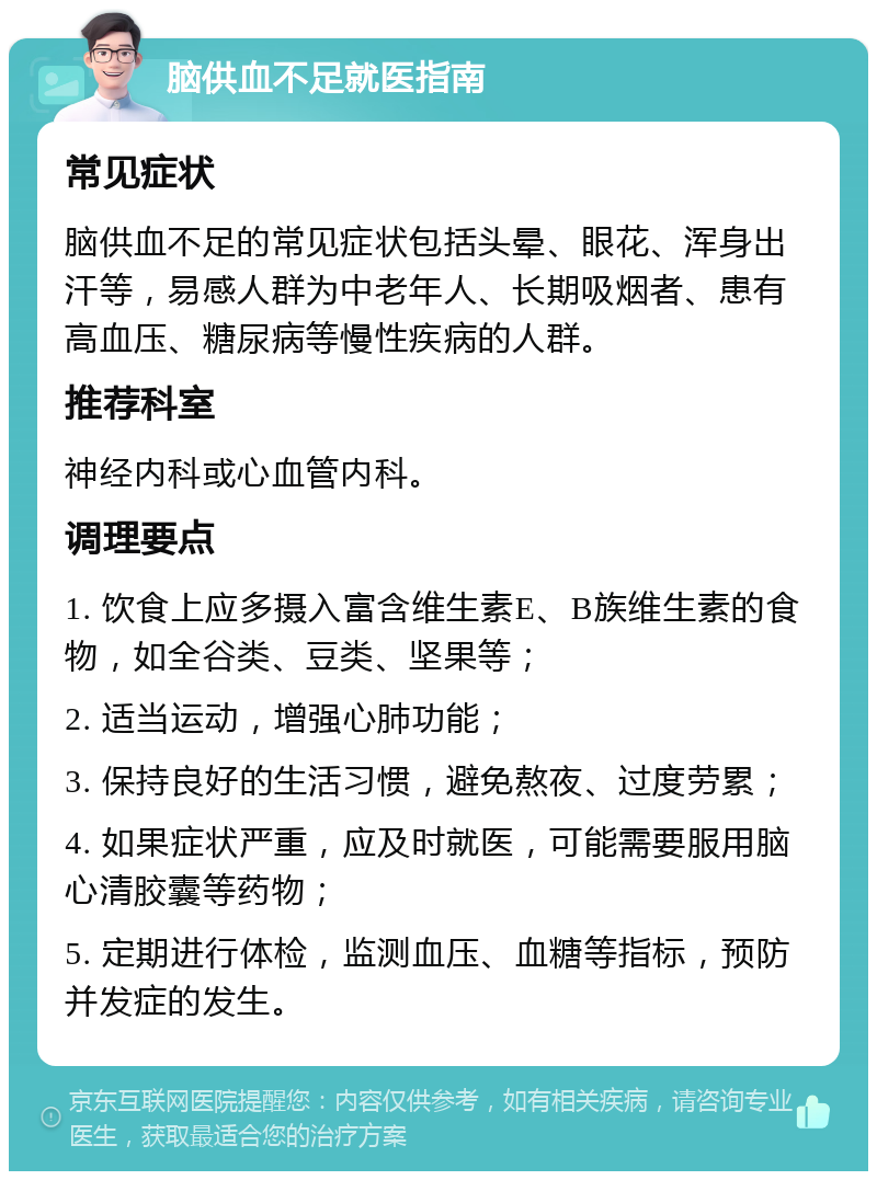 脑供血不足就医指南 常见症状 脑供血不足的常见症状包括头晕、眼花、浑身出汗等，易感人群为中老年人、长期吸烟者、患有高血压、糖尿病等慢性疾病的人群。 推荐科室 神经内科或心血管内科。 调理要点 1. 饮食上应多摄入富含维生素E、B族维生素的食物，如全谷类、豆类、坚果等； 2. 适当运动，增强心肺功能； 3. 保持良好的生活习惯，避免熬夜、过度劳累； 4. 如果症状严重，应及时就医，可能需要服用脑心清胶囊等药物； 5. 定期进行体检，监测血压、血糖等指标，预防并发症的发生。