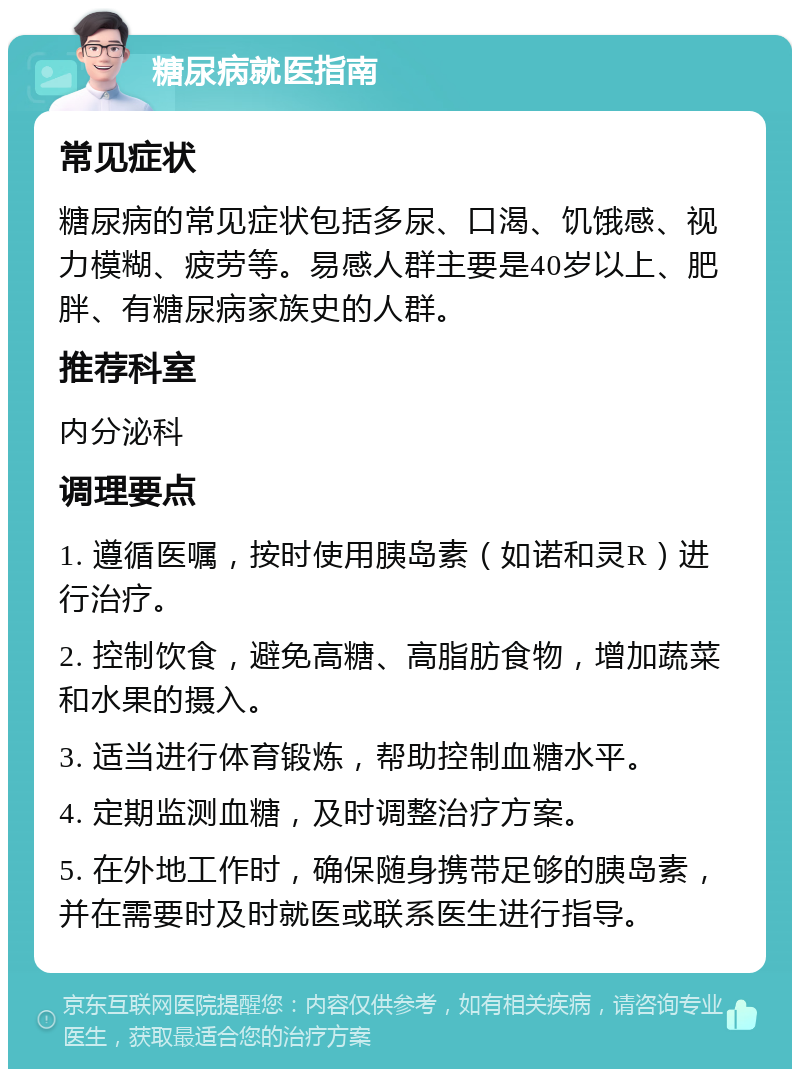 糖尿病就医指南 常见症状 糖尿病的常见症状包括多尿、口渴、饥饿感、视力模糊、疲劳等。易感人群主要是40岁以上、肥胖、有糖尿病家族史的人群。 推荐科室 内分泌科 调理要点 1. 遵循医嘱，按时使用胰岛素（如诺和灵R）进行治疗。 2. 控制饮食，避免高糖、高脂肪食物，增加蔬菜和水果的摄入。 3. 适当进行体育锻炼，帮助控制血糖水平。 4. 定期监测血糖，及时调整治疗方案。 5. 在外地工作时，确保随身携带足够的胰岛素，并在需要时及时就医或联系医生进行指导。