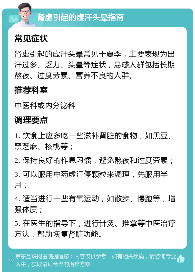 肾虚引起的虚汗头晕指南 常见症状 肾虚引起的虚汗头晕常见于夏季，主要表现为出汗过多、乏力、头晕等症状，易感人群包括长期熬夜、过度劳累、营养不良的人群。 推荐科室 中医科或内分泌科 调理要点 1. 饮食上应多吃一些滋补肾脏的食物，如黑豆、黑芝麻、核桃等； 2. 保持良好的作息习惯，避免熬夜和过度劳累； 3. 可以服用中药虚汗停颗粒来调理，先服用半月； 4. 适当进行一些有氧运动，如散步、慢跑等，增强体质； 5. 在医生的指导下，进行针灸、推拿等中医治疗方法，帮助恢复肾脏功能。