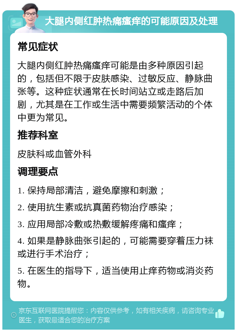 大腿内侧红肿热痛瘙痒的可能原因及处理 常见症状 大腿内侧红肿热痛瘙痒可能是由多种原因引起的，包括但不限于皮肤感染、过敏反应、静脉曲张等。这种症状通常在长时间站立或走路后加剧，尤其是在工作或生活中需要频繁活动的个体中更为常见。 推荐科室 皮肤科或血管外科 调理要点 1. 保持局部清洁，避免摩擦和刺激； 2. 使用抗生素或抗真菌药物治疗感染； 3. 应用局部冷敷或热敷缓解疼痛和瘙痒； 4. 如果是静脉曲张引起的，可能需要穿着压力袜或进行手术治疗； 5. 在医生的指导下，适当使用止痒药物或消炎药物。