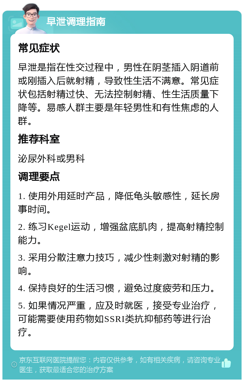 早泄调理指南 常见症状 早泄是指在性交过程中，男性在阴茎插入阴道前或刚插入后就射精，导致性生活不满意。常见症状包括射精过快、无法控制射精、性生活质量下降等。易感人群主要是年轻男性和有性焦虑的人群。 推荐科室 泌尿外科或男科 调理要点 1. 使用外用延时产品，降低龟头敏感性，延长房事时间。 2. 练习Kegel运动，增强盆底肌肉，提高射精控制能力。 3. 采用分散注意力技巧，减少性刺激对射精的影响。 4. 保持良好的生活习惯，避免过度疲劳和压力。 5. 如果情况严重，应及时就医，接受专业治疗，可能需要使用药物如SSRI类抗抑郁药等进行治疗。