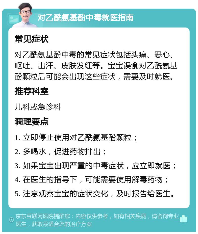 对乙酰氨基酚中毒就医指南 常见症状 对乙酰氨基酚中毒的常见症状包括头痛、恶心、呕吐、出汗、皮肤发红等。宝宝误食对乙酰氨基酚颗粒后可能会出现这些症状，需要及时就医。 推荐科室 儿科或急诊科 调理要点 1. 立即停止使用对乙酰氨基酚颗粒； 2. 多喝水，促进药物排出； 3. 如果宝宝出现严重的中毒症状，应立即就医； 4. 在医生的指导下，可能需要使用解毒药物； 5. 注意观察宝宝的症状变化，及时报告给医生。