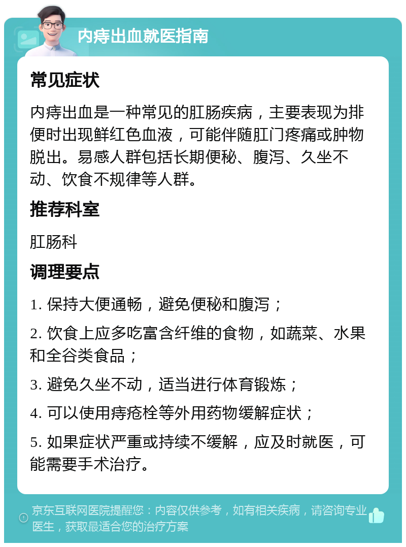 内痔出血就医指南 常见症状 内痔出血是一种常见的肛肠疾病，主要表现为排便时出现鲜红色血液，可能伴随肛门疼痛或肿物脱出。易感人群包括长期便秘、腹泻、久坐不动、饮食不规律等人群。 推荐科室 肛肠科 调理要点 1. 保持大便通畅，避免便秘和腹泻； 2. 饮食上应多吃富含纤维的食物，如蔬菜、水果和全谷类食品； 3. 避免久坐不动，适当进行体育锻炼； 4. 可以使用痔疮栓等外用药物缓解症状； 5. 如果症状严重或持续不缓解，应及时就医，可能需要手术治疗。