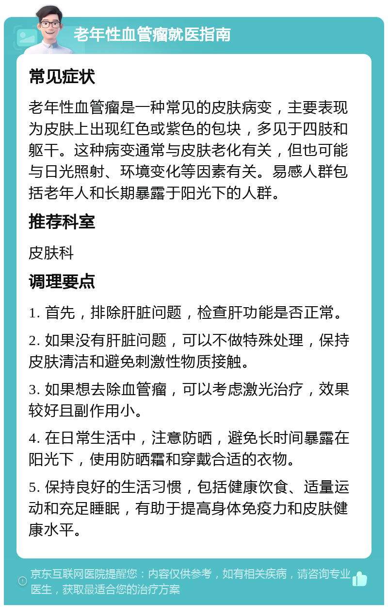 老年性血管瘤就医指南 常见症状 老年性血管瘤是一种常见的皮肤病变，主要表现为皮肤上出现红色或紫色的包块，多见于四肢和躯干。这种病变通常与皮肤老化有关，但也可能与日光照射、环境变化等因素有关。易感人群包括老年人和长期暴露于阳光下的人群。 推荐科室 皮肤科 调理要点 1. 首先，排除肝脏问题，检查肝功能是否正常。 2. 如果没有肝脏问题，可以不做特殊处理，保持皮肤清洁和避免刺激性物质接触。 3. 如果想去除血管瘤，可以考虑激光治疗，效果较好且副作用小。 4. 在日常生活中，注意防晒，避免长时间暴露在阳光下，使用防晒霜和穿戴合适的衣物。 5. 保持良好的生活习惯，包括健康饮食、适量运动和充足睡眠，有助于提高身体免疫力和皮肤健康水平。