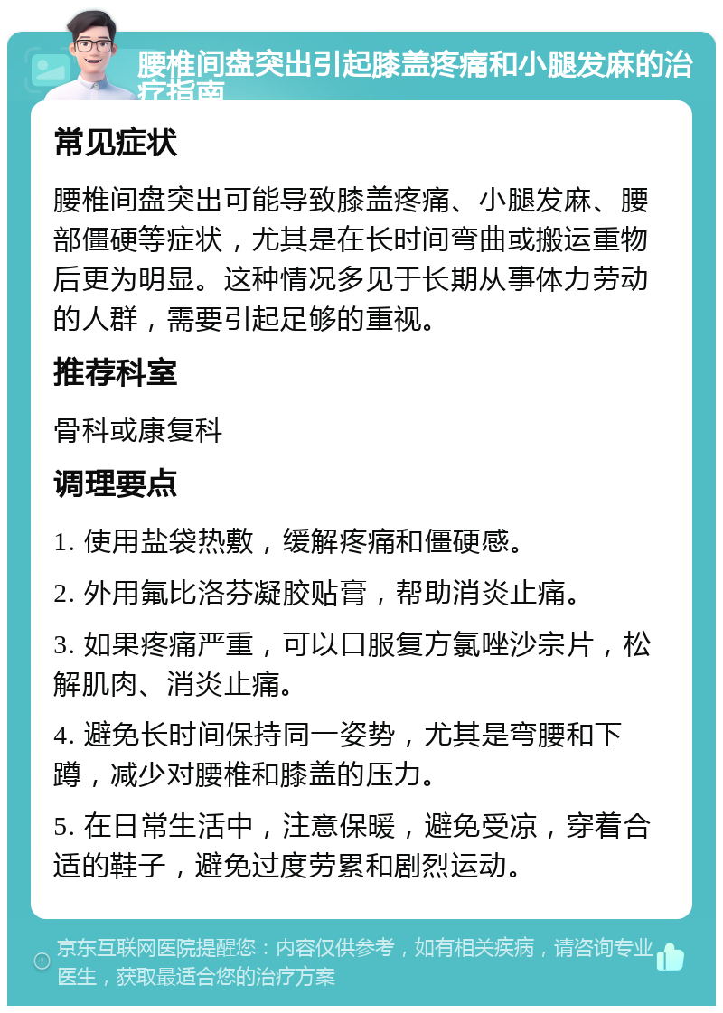 腰椎间盘突出引起膝盖疼痛和小腿发麻的治疗指南 常见症状 腰椎间盘突出可能导致膝盖疼痛、小腿发麻、腰部僵硬等症状，尤其是在长时间弯曲或搬运重物后更为明显。这种情况多见于长期从事体力劳动的人群，需要引起足够的重视。 推荐科室 骨科或康复科 调理要点 1. 使用盐袋热敷，缓解疼痛和僵硬感。 2. 外用氟比洛芬凝胶贴膏，帮助消炎止痛。 3. 如果疼痛严重，可以口服复方氯唑沙宗片，松解肌肉、消炎止痛。 4. 避免长时间保持同一姿势，尤其是弯腰和下蹲，减少对腰椎和膝盖的压力。 5. 在日常生活中，注意保暖，避免受凉，穿着合适的鞋子，避免过度劳累和剧烈运动。