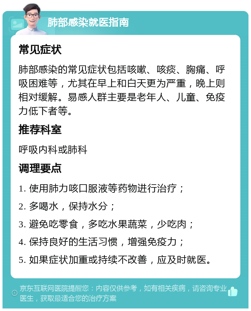 肺部感染就医指南 常见症状 肺部感染的常见症状包括咳嗽、咳痰、胸痛、呼吸困难等，尤其在早上和白天更为严重，晚上则相对缓解。易感人群主要是老年人、儿童、免疫力低下者等。 推荐科室 呼吸内科或肺科 调理要点 1. 使用肺力咳口服液等药物进行治疗； 2. 多喝水，保持水分； 3. 避免吃零食，多吃水果蔬菜，少吃肉； 4. 保持良好的生活习惯，增强免疫力； 5. 如果症状加重或持续不改善，应及时就医。