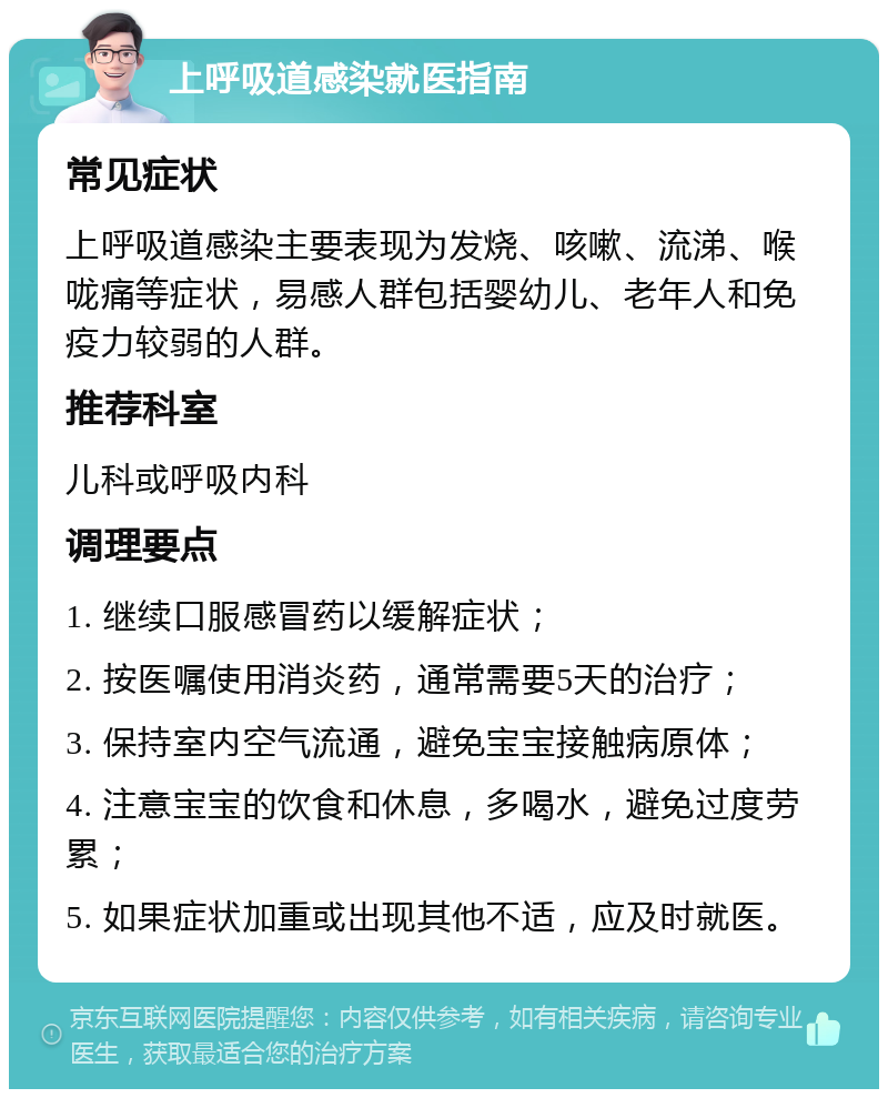 上呼吸道感染就医指南 常见症状 上呼吸道感染主要表现为发烧、咳嗽、流涕、喉咙痛等症状，易感人群包括婴幼儿、老年人和免疫力较弱的人群。 推荐科室 儿科或呼吸内科 调理要点 1. 继续口服感冒药以缓解症状； 2. 按医嘱使用消炎药，通常需要5天的治疗； 3. 保持室内空气流通，避免宝宝接触病原体； 4. 注意宝宝的饮食和休息，多喝水，避免过度劳累； 5. 如果症状加重或出现其他不适，应及时就医。