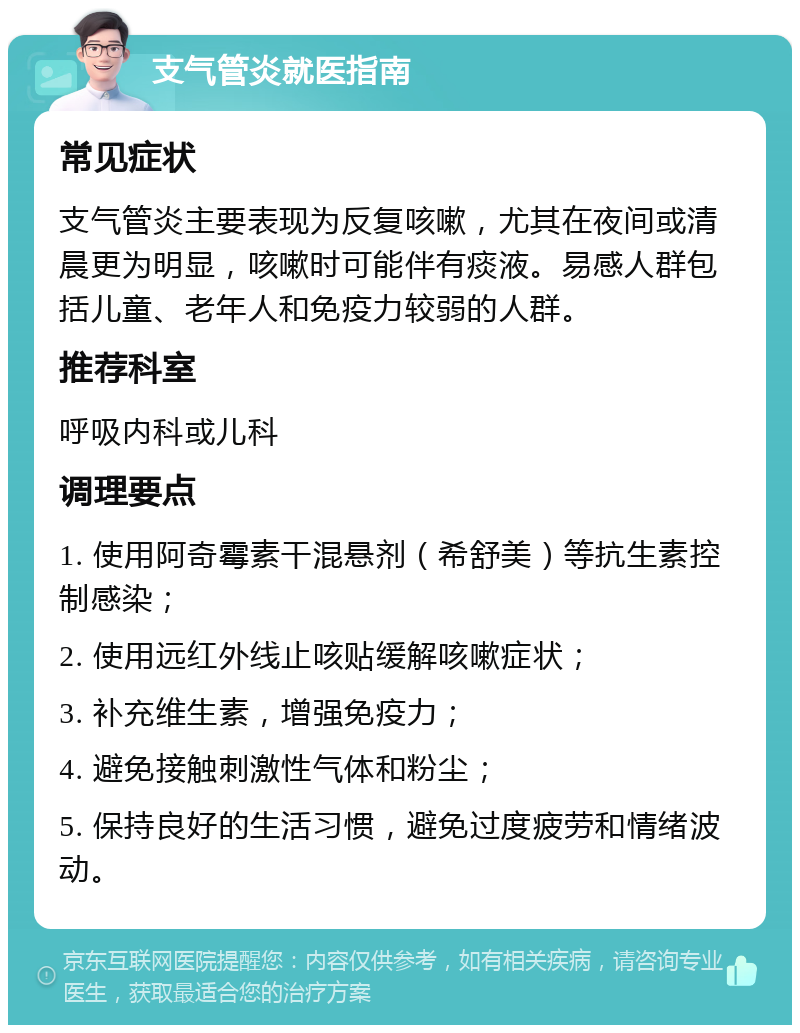 支气管炎就医指南 常见症状 支气管炎主要表现为反复咳嗽，尤其在夜间或清晨更为明显，咳嗽时可能伴有痰液。易感人群包括儿童、老年人和免疫力较弱的人群。 推荐科室 呼吸内科或儿科 调理要点 1. 使用阿奇霉素干混悬剂（希舒美）等抗生素控制感染； 2. 使用远红外线止咳贴缓解咳嗽症状； 3. 补充维生素，增强免疫力； 4. 避免接触刺激性气体和粉尘； 5. 保持良好的生活习惯，避免过度疲劳和情绪波动。