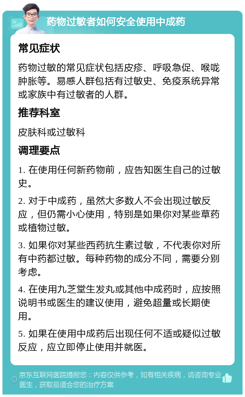 药物过敏者如何安全使用中成药 常见症状 药物过敏的常见症状包括皮疹、呼吸急促、喉咙肿胀等。易感人群包括有过敏史、免疫系统异常或家族中有过敏者的人群。 推荐科室 皮肤科或过敏科 调理要点 1. 在使用任何新药物前，应告知医生自己的过敏史。 2. 对于中成药，虽然大多数人不会出现过敏反应，但仍需小心使用，特别是如果你对某些草药或植物过敏。 3. 如果你对某些西药抗生素过敏，不代表你对所有中药都过敏。每种药物的成分不同，需要分别考虑。 4. 在使用九芝堂生发丸或其他中成药时，应按照说明书或医生的建议使用，避免超量或长期使用。 5. 如果在使用中成药后出现任何不适或疑似过敏反应，应立即停止使用并就医。